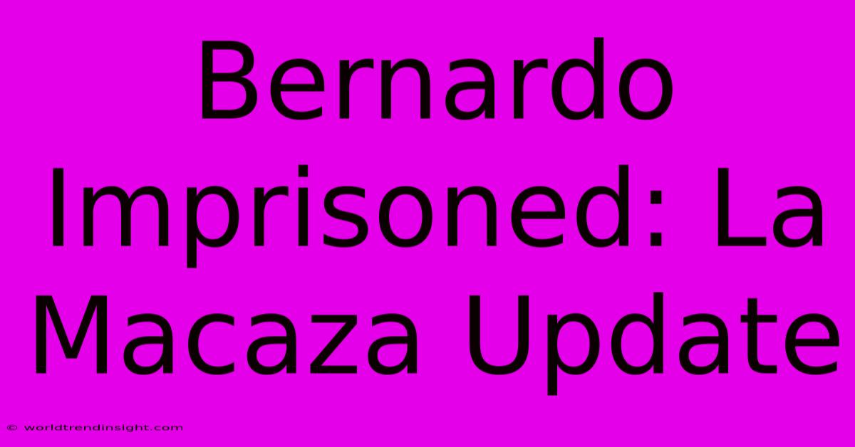 Bernardo Imprisoned: La Macaza Update