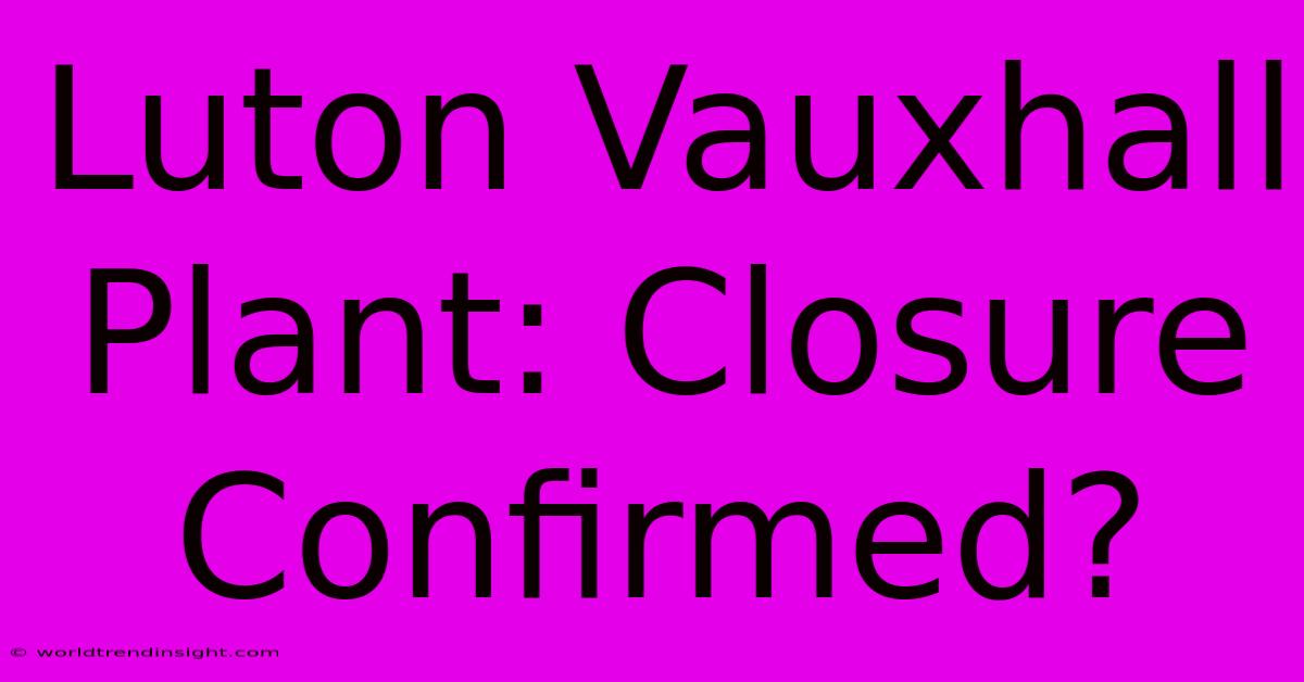 Luton Vauxhall Plant: Closure Confirmed?