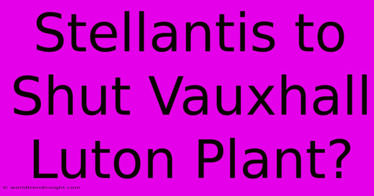 Stellantis To Shut Vauxhall Luton Plant?