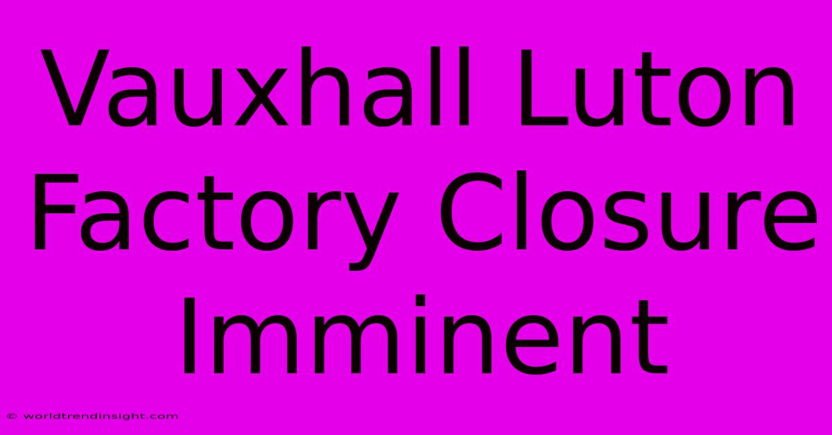 Vauxhall Luton Factory Closure Imminent